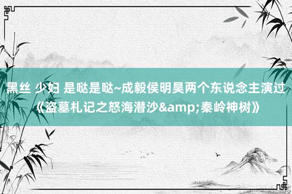 黑丝 少妇 是哒是哒~成毅侯明昊两个东说念主演过《盗墓札记之怒海潜沙&秦岭神树》