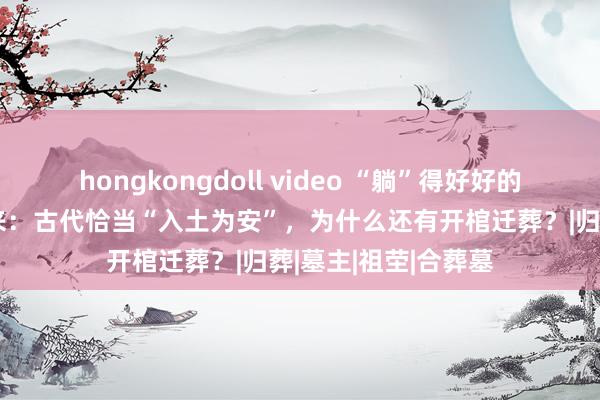 hongkongdoll video “躺”得好好的，子孙又给我挖出来：古代恰当“入土为安”，为什么还有开棺迁葬？|归葬|墓主|祖茔|合葬墓