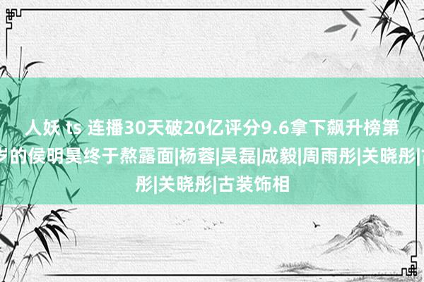 人妖 ts 连播30天破20亿评分9.6拿下飙升榜第一，26岁的侯明昊终于熬露面|杨蓉|吴磊|成毅|周雨彤|关晓彤|古装饰相