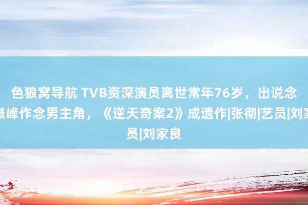 色狼窝导航 TVB资深演员离世常年76岁，出说念即巅峰作念男主角，《逆天奇案2》成遗作|张彻|艺员|刘家良