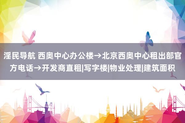 淫民导航 西奥中心办公楼→北京西奥中心租出部官方电话→开发商直租|写字楼|物业处理|建筑面积