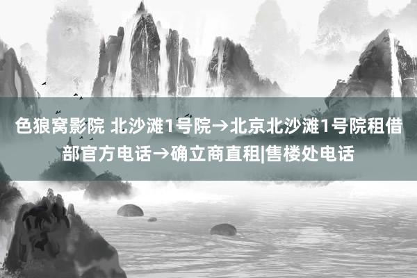 色狼窝影院 北沙滩1号院→北京北沙滩1号院租借部官方电话→确立商直租|售楼处电话