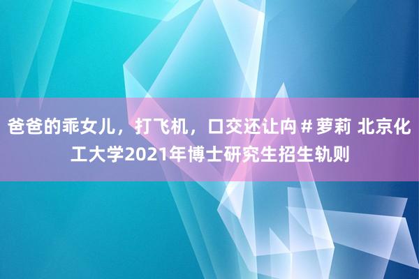 爸爸的乖女儿，打飞机，口交还让禸＃萝莉 北京化工大学2021年博士研究生招生轨则