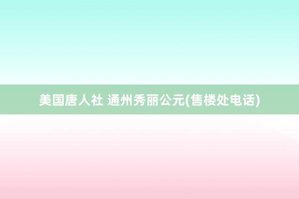 美国唐人社 通州秀丽公元(售楼处电话)