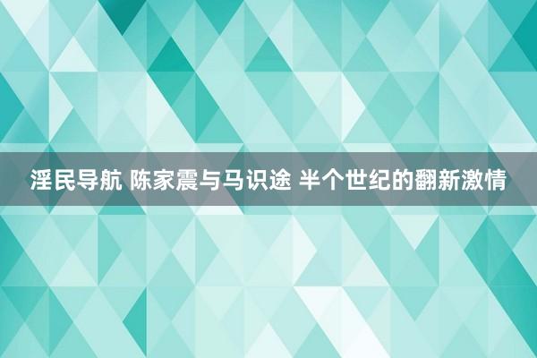 淫民导航 陈家震与马识途 半个世纪的翻新激情