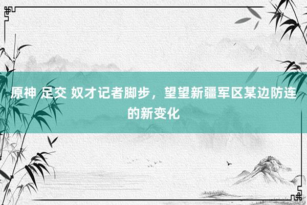 原神 足交 奴才记者脚步，望望新疆军区某边防连的新变化