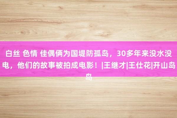 白丝 色情 佳偶俩为国堤防孤岛，30多年来没水没电，他们的故事被拍成电影！|王继才|王仕花|开山岛