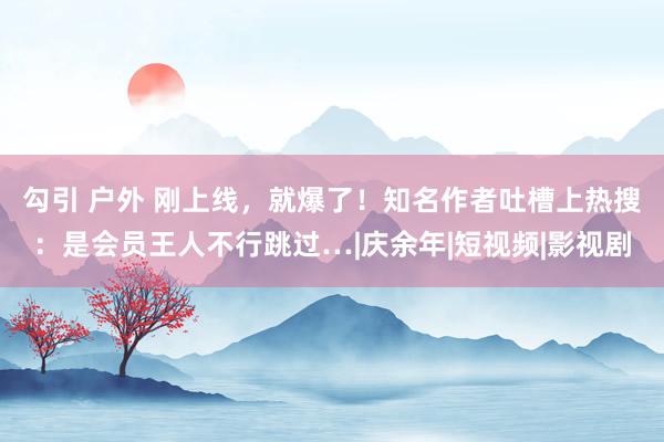 勾引 户外 刚上线，就爆了！知名作者吐槽上热搜：是会员王人不行跳过…|庆余年|短视频|影视剧