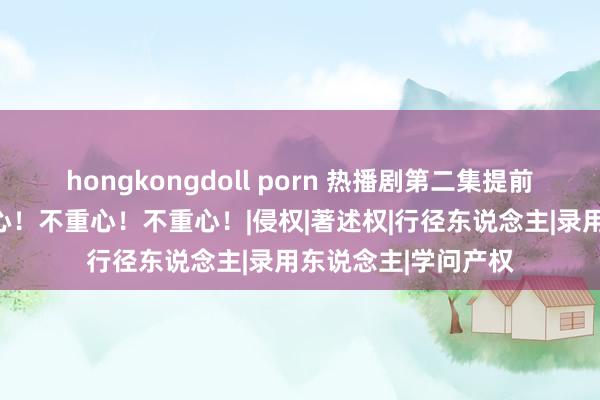 hongkongdoll porn 热播剧第二集提前裸露？官方：不重心！不重心！不重心！|侵权|著述权|行径东说念主|录用东说念主|学问产权