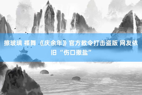 擦玻璃 裸舞 《庆余年》官方敕令打击盗版 网友依旧 “伤口撒盐”