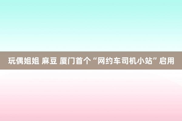 玩偶姐姐 麻豆 厦门首个“网约车司机小站”启用