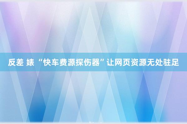 反差 婊 “快车费源探伤器”让网页资源无处驻足