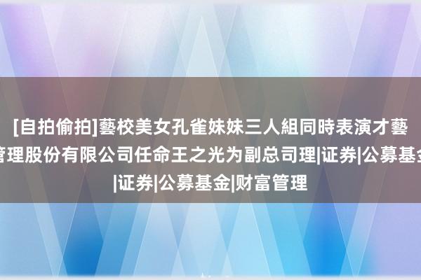 [自拍偷拍]藝校美女孔雀妹妹三人組同時表演才藝 新华基金管理股份有限公司任命王之光为副总司理|证券|公募基金|财富管理